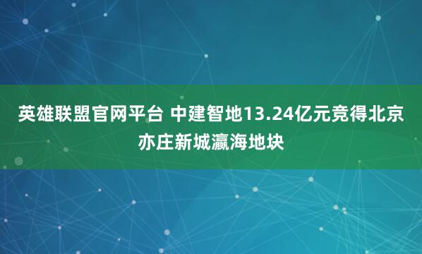英雄联盟官网平台 中建智地13.24亿元竞得北京亦庄新城瀛海地块
