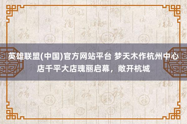 英雄联盟(中国)官方网站平台 梦天木作杭州中心店千平大店瑰丽启幕，敞开杭城