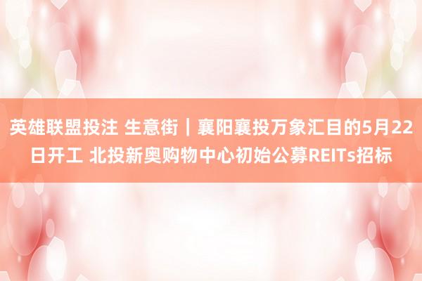 英雄联盟投注 生意街｜襄阳襄投万象汇目的5月22日开工 北投新奥购物中心初始公募REITs招标