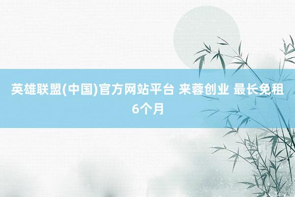 英雄联盟(中国)官方网站平台 来蓉创业 最长免租6个月