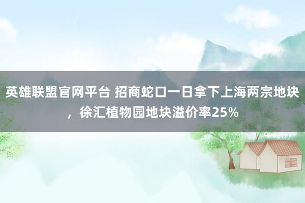 英雄联盟官网平台 招商蛇口一日拿下上海两宗地块，徐汇植物园地块溢价率25%