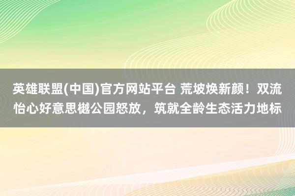 英雄联盟(中国)官方网站平台 荒坡焕新颜！双流怡心好意思樾公园怒放，筑就全龄生态活力地标