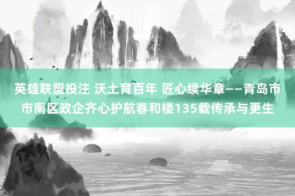 英雄联盟投注 沃土育百年 匠心续华章——青岛市市南区政企齐心护航春和楼135载传承与更生