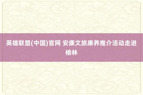 英雄联盟(中国)官网 安康文旅康养推介活动走进榆林