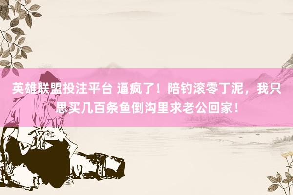 英雄联盟投注平台 逼疯了！陪钓滚零丁泥，我只思买几百条鱼倒沟里求老公回家！
