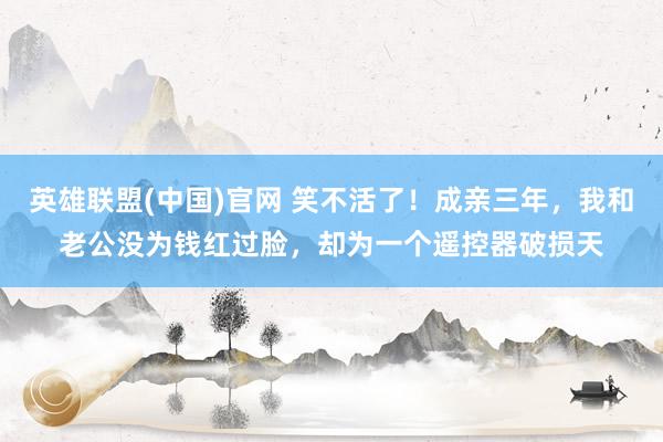 英雄联盟(中国)官网 笑不活了！成亲三年，我和老公没为钱红过脸，却为一个遥控器破损天