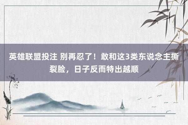 英雄联盟投注 别再忍了！敢和这3类东说念主撕裂脸，日子反而特出越顺