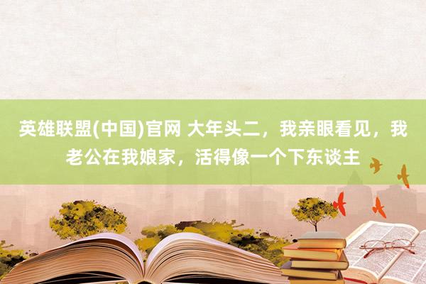 英雄联盟(中国)官网 大年头二，我亲眼看见，我老公在我娘家，活得像一个下东谈主