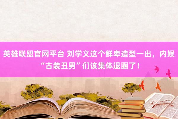 英雄联盟官网平台 刘学义这个鲜卑造型一出，内娱“古装丑男”们该集体退圈了！