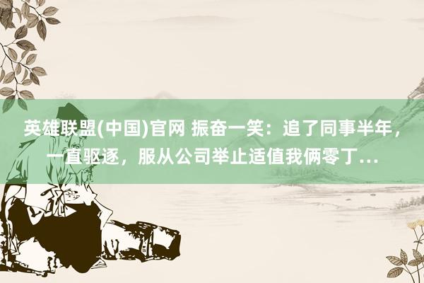 英雄联盟(中国)官网 振奋一笑：追了同事半年，一直驱逐，服从公司举止适值我俩零丁…