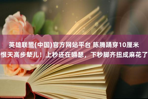 英雄联盟(中国)官方网站平台 陈腾踊穿10厘米恨天高步辇儿！上秒还在嘚瑟，下秒脚齐扭成麻花了