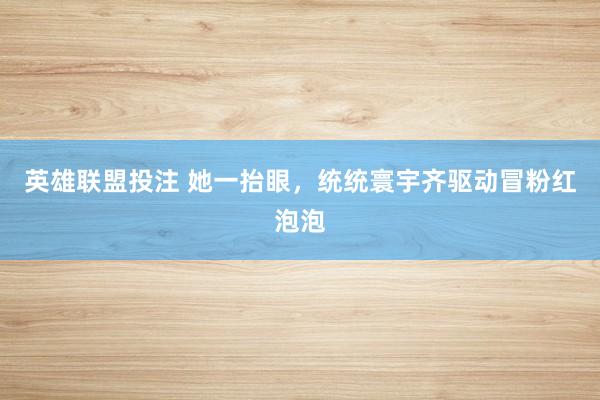 英雄联盟投注 她一抬眼，统统寰宇齐驱动冒粉红泡泡