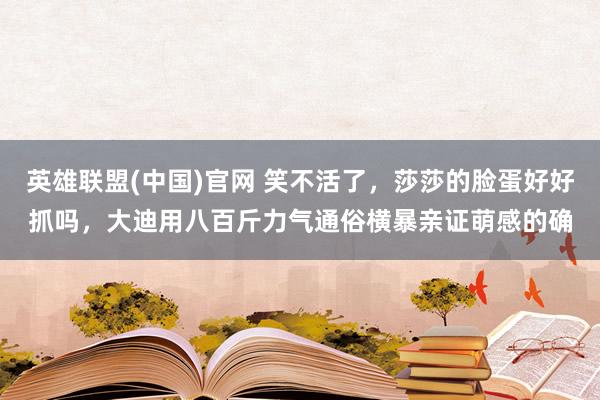 英雄联盟(中国)官网 笑不活了，莎莎的脸蛋好好抓吗，大迪用八百斤力气通俗横暴亲证萌感的确
