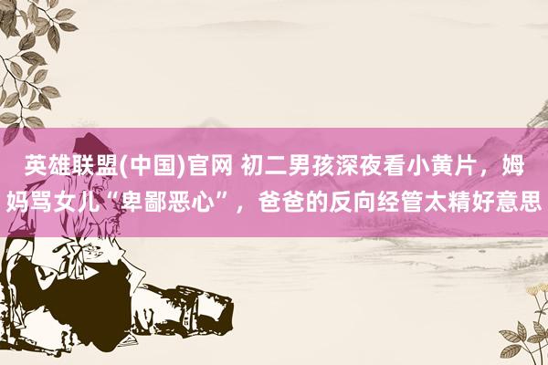 英雄联盟(中国)官网 初二男孩深夜看小黄片，姆妈骂女儿“卑鄙恶心”，爸爸的反向经管太精好意思