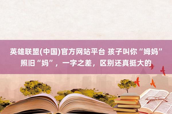 英雄联盟(中国)官方网站平台 孩子叫你“姆妈”照旧“妈”，一字之差，区别还真挺大的