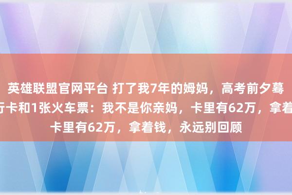 英雄联盟官网平台 打了我7年的姆妈，高考前夕蓦地塞给我1张银行卡和1张火车票：我不是你亲妈，卡里有62万，拿着钱，永远别回顾