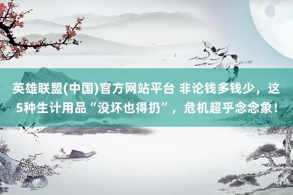 英雄联盟(中国)官方网站平台 非论钱多钱少，这5种生计用品“没坏也得扔”，危机超乎念念象！
