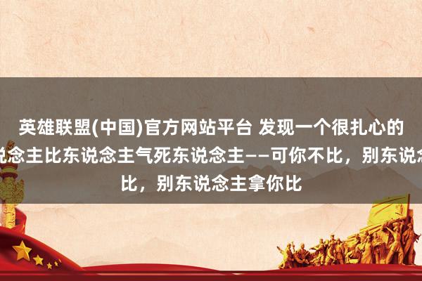 英雄联盟(中国)官方网站平台 发现一个很扎心的真相：东说念主比东说念主气死东说念主——可你不比，别东说念主拿你比