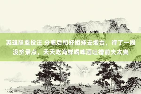 英雄联盟投注 分离后和好姐妹去烟台，待了一周没挤景点，天天吃海鲜喝啤酒吐槽前夫太爽