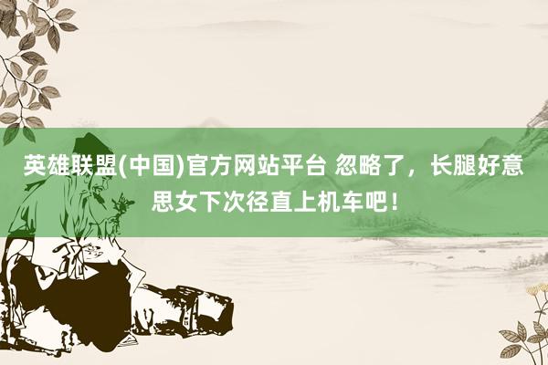 英雄联盟(中国)官方网站平台 忽略了，长腿好意思女下次径直上机车吧！