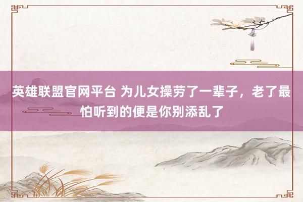 英雄联盟官网平台 为儿女操劳了一辈子，老了最怕听到的便是你别添乱了