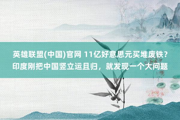 英雄联盟(中国)官网 11亿好意思元买堆废铁？印度刚把中国竖立运且归，就发现一个大问题