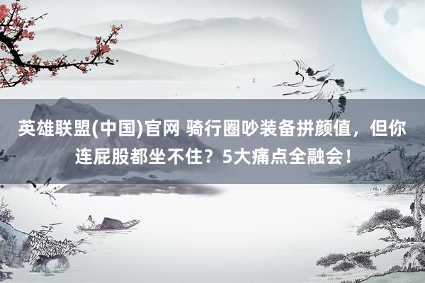 英雄联盟(中国)官网 骑行圈吵装备拼颜值，但你连屁股都坐不住？5大痛点全融会！