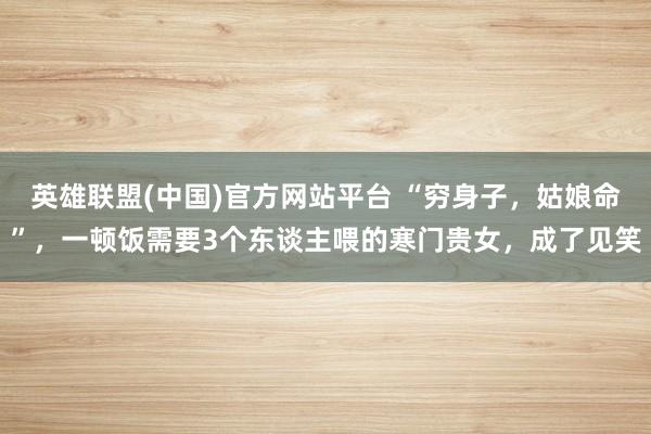 英雄联盟(中国)官方网站平台 “穷身子，姑娘命”，一顿饭需要3个东谈主喂的寒门贵女，成了见笑