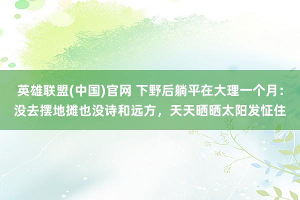 英雄联盟(中国)官网 下野后躺平在大理一个月：没去摆地摊也没诗和远方，天天晒晒太阳发怔住