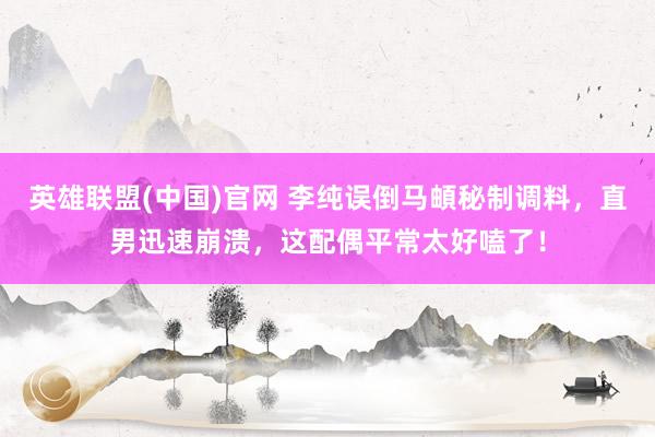 英雄联盟(中国)官网 李纯误倒马頔秘制调料，直男迅速崩溃，这配偶平常太好嗑了！