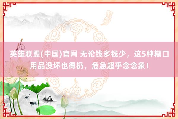 英雄联盟(中国)官网 无论钱多钱少，这5种糊口用品没坏也得扔，危急超乎念念象！