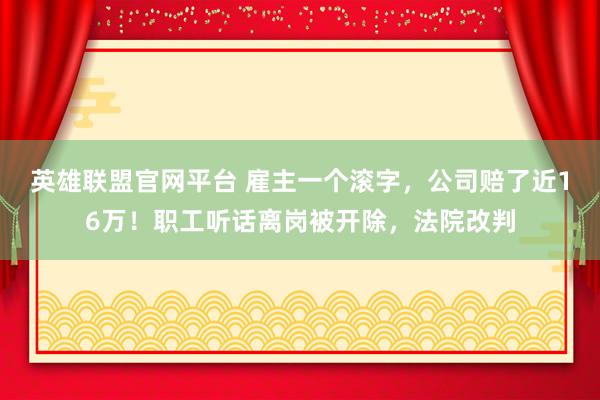 英雄联盟官网平台 雇主一个滚字，公司赔了近16万！职工听话离岗被开除，法院改判