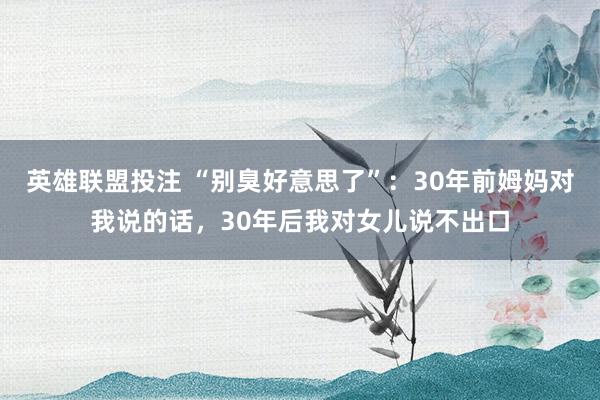 英雄联盟投注 “别臭好意思了”：30年前姆妈对我说的话，30年后我对女儿说不出口