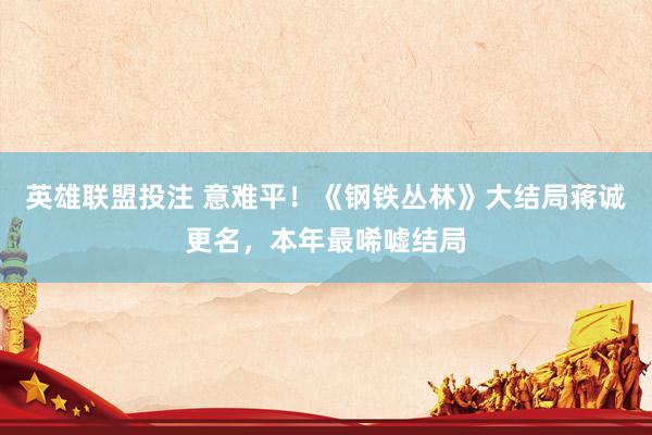 英雄联盟投注 意难平！《钢铁丛林》大结局蒋诚更名，本年最唏嘘结局