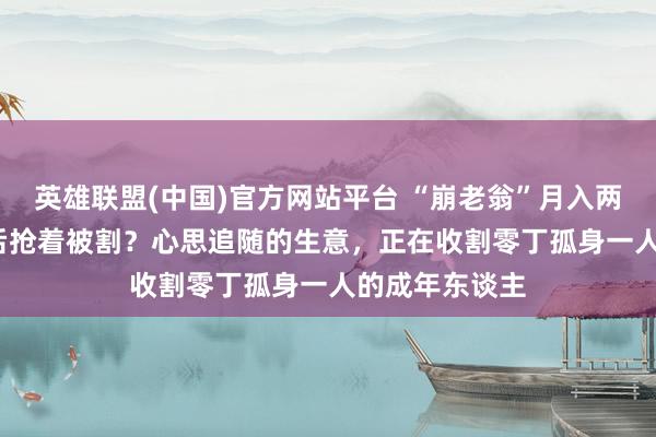 英雄联盟(中国)官方网站平台 “崩老翁”月入两三万，8090后抢着被割？心思追随的生意，正在收割零丁孤身一人的成年东谈主