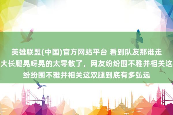 英雄联盟(中国)官方网站平台 看到队友那谁走夙昔，莎莎一看这大长腿晃呀晃的太零散了，网友纷纷围不雅并相关这双腿到底有多弘远
