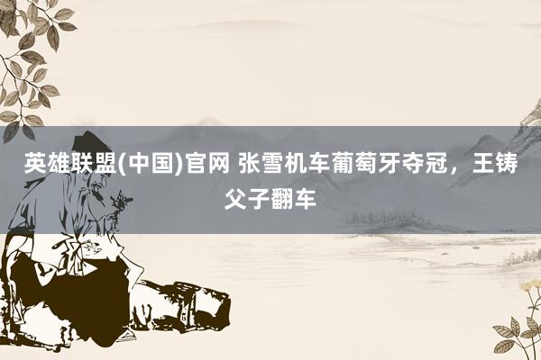 英雄联盟(中国)官网 张雪机车葡萄牙夺冠，王铸父子翻车