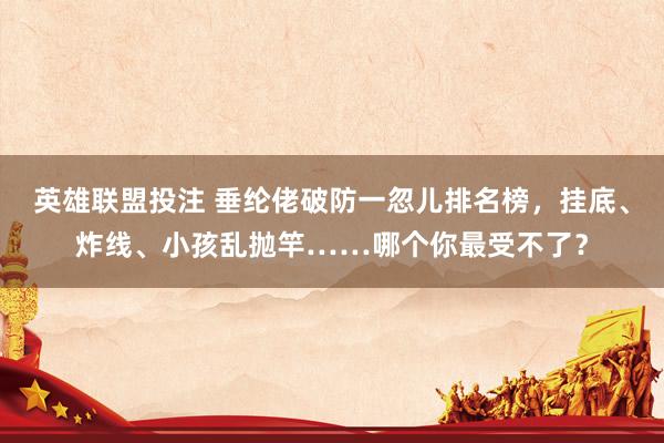 英雄联盟投注 垂纶佬破防一忽儿排名榜，挂底、炸线、小孩乱抛竿……哪个你最受不了？