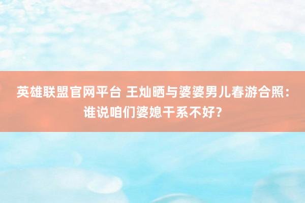 英雄联盟官网平台 王灿晒与婆婆男儿春游合照：谁说咱们婆媳干系不好？