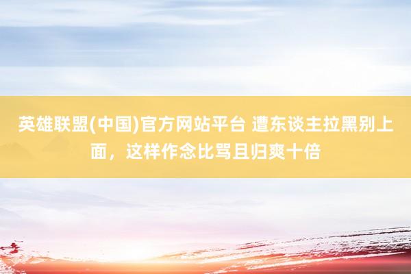 英雄联盟(中国)官方网站平台 遭东谈主拉黑别上面，这样作念比骂且归爽十倍