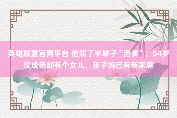 英雄联盟官网平台 他演了半辈子“渣爹”，54岁没成亲却有个女儿，孩子妈已有新家庭