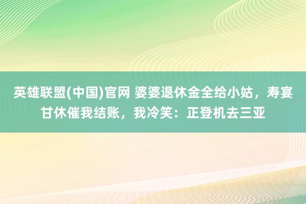 英雄联盟(中国)官网 婆婆退休金全给小姑，寿宴甘休催我结账，我冷笑：正登机去三亚