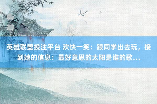 英雄联盟投注平台 欢快一笑：跟同学出去玩，接到她的信息：最好意思的太阳是谁的歌…