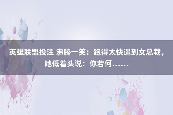 英雄联盟投注 沸腾一笑：跑得太快遇到女总裁，她低着头说：你若何……