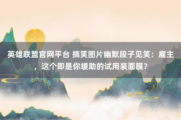 英雄联盟官网平台 搞笑图片幽默段子见笑：雇主，这个即是你缓助的试用装面膜？