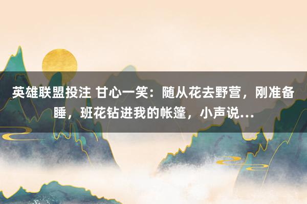 英雄联盟投注 甘心一笑：随从花去野营，刚准备睡，班花钻进我的帐篷，小声说…