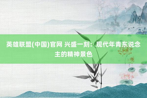 英雄联盟(中国)官网 兴盛一刻：现代年青东说念主的精神景色