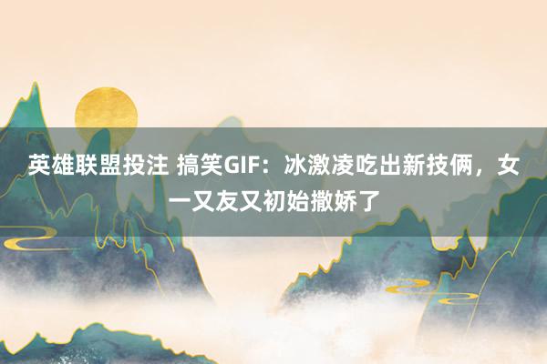 英雄联盟投注 搞笑GIF：冰激凌吃出新技俩，女一又友又初始撒娇了
