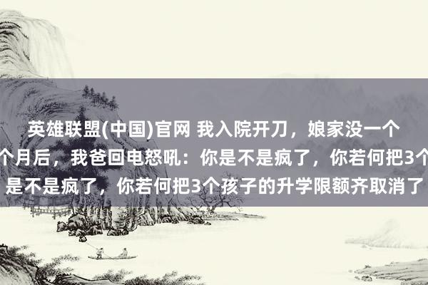 英雄联盟(中国)官网 我入院开刀，娘家没一个东说念主来照顾我，一个月后，我爸回电怒吼：你是不是疯了，你若何把3个孩子的升学限额齐取消了