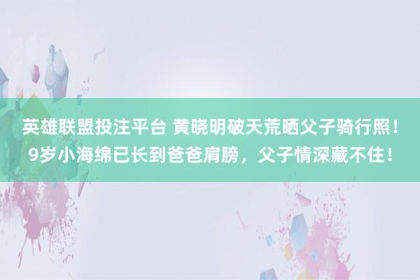 英雄联盟投注平台 黄晓明破天荒晒父子骑行照！9岁小海绵已长到爸爸肩膀，父子情深藏不住！